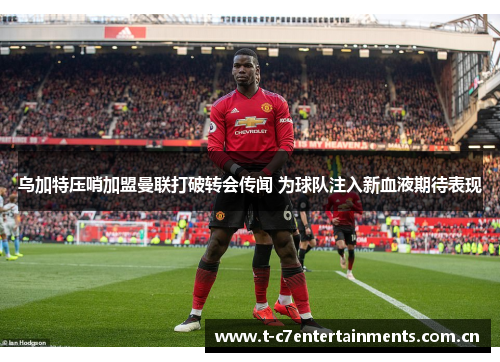 乌加特压哨加盟曼联打破转会传闻 为球队注入新血液期待表现