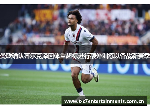 曼联确认齐尔克泽因体重超标进行额外训练以备战新赛季